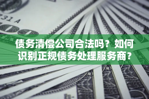 济南债务清偿公司合法吗？如何识别正规债务处理服务商？