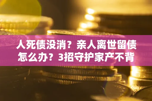 济南人死债没消？亲人离世留债怎么办？3招守护家产不背锅