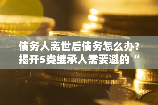 济南债务人离世后债务怎么办？揭开5类继承人需要避的“坑”
