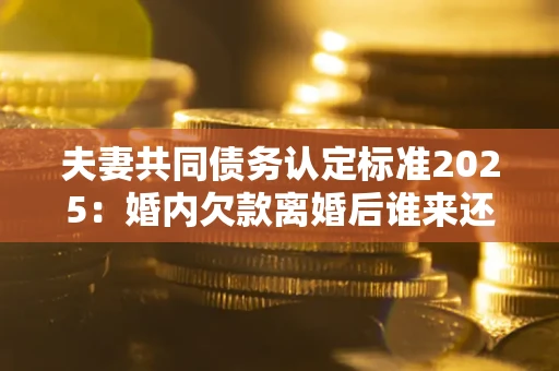 济南夫妻共同债务认定标准2025:婚内欠款离婚后谁来还? 济南夫妻共同债务认定标准2025:婚内欠款离婚后谁来还?