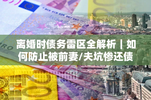 济南离婚时债务雷区全解析｜如何防止被前妻/夫坑惨还债？