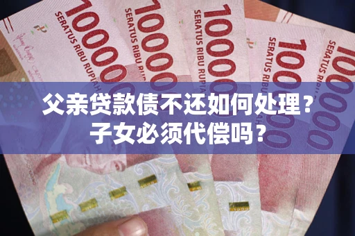 济南父亲贷款债不还如何处理？子女必须代偿吗？
